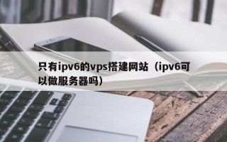 塔城只有ipv6的vps搭建网站（ipv6可以做服务器吗）